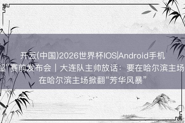 开云(中国)2026世界杯IOS|Android手机app下载 “东北超”赛前发布会｜大连队主帅放话：要在哈尔滨主场掀翻“芳华风暴”