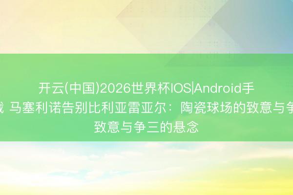 开云(中国)2026世界杯IOS|Android手机app下载 马塞利诺告别比利亚雷亚尔：陶瓷球场的致意与争三的悬念