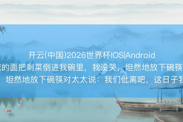 开云(中国)2026世界杯IOS|Android手机app下载 岳母当着亲戚的面把剩菜倒进我碗里，我没哭，坦然地放下碗筷对太太说：我们仳离吧，这日子我不想过了