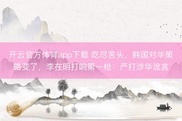 开云官方体育app下载 吃尽苦头，韩国对华策略变了，李在明打响第一枪：严打涉华流言