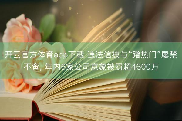 开云官方体育app下载 违法信披与“蹭热门”屡禁不啻, 年内6家公司意象被罚超4600万