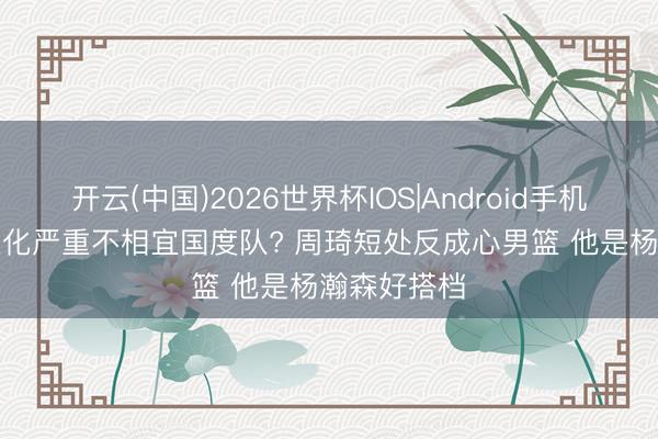 开云(中国)2026世界杯IOS|Android手机app下载 退化严重不相宜国度队? 周琦短处反成心男篮 他是杨瀚森好搭档
