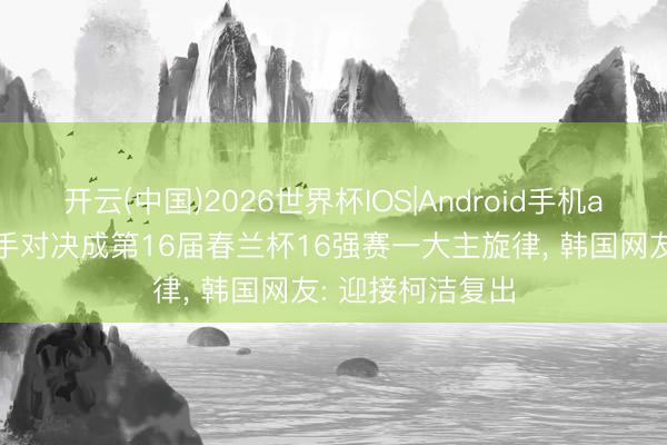 开云(中国)2026世界杯IOS|Android手机app下载 中韩棋手对决成第16届春兰杯16强赛一大主旋律, 韩国网友: 迎接柯洁复出