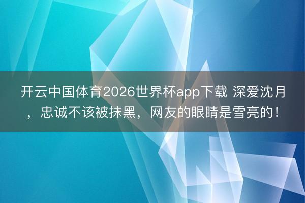 开云中国体育2026世界杯app下载 深爱沈月，忠诚不该被抹黑，网友的眼睛是雪亮的！