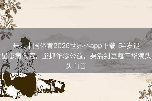 开云中国体育2026世界杯app下载 54岁退圈女星患病入院，坚抓作念公益，要活到豆蔻年华满头白首