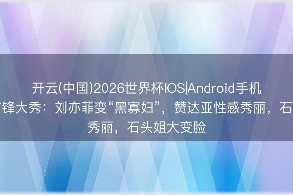 开云(中国)2026世界杯IOS|Android手机app下载 前锋大秀：刘亦菲变“黑寡妇”，赞达亚性感秀丽，石头姐大变脸