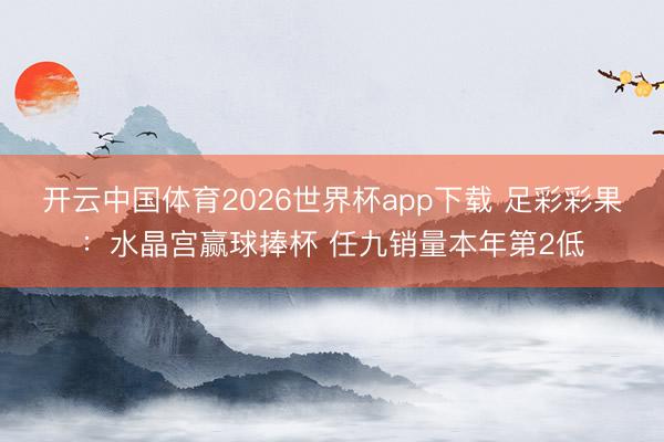 开云中国体育2026世界杯app下载 足彩彩果：水晶宫赢球捧杯 任九销量本年第2低