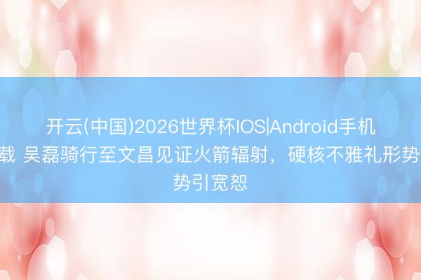 开云(中国)2026世界杯IOS|Android手机app下载 吴磊骑行至文昌见证火箭辐射，硬核不雅礼形势引宽恕