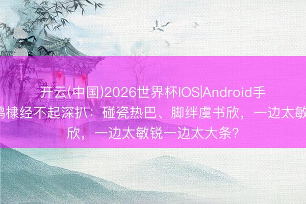 开云(中国)2026世界杯IOS|Android手机app下载 王鹤棣经不起深扒：碰瓷热巴、脚绊虞书欣，一边太敏锐一边太大条？