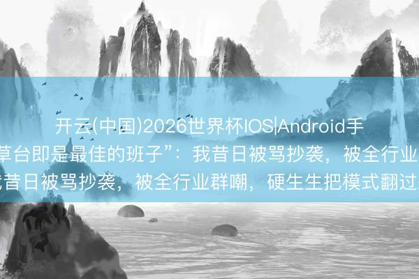开云(中国)2026世界杯IOS|Android手机app下载 于正复兴余华“草台即是最佳的班子”：我昔日被骂抄袭，被全行业群嘲，硬生生把模式翻过来