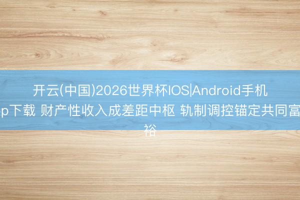 开云(中国)2026世界杯IOS|Android手机app下载 财产性收入成差距中枢 轨制调控锚定共同富裕