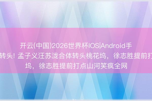 开云(中国)2026世界杯IOS|Android手机app下载 王炸转头! 孟子义汪苏泷合体转头桃花坞，徐志胜提前打点山河笑疯全网