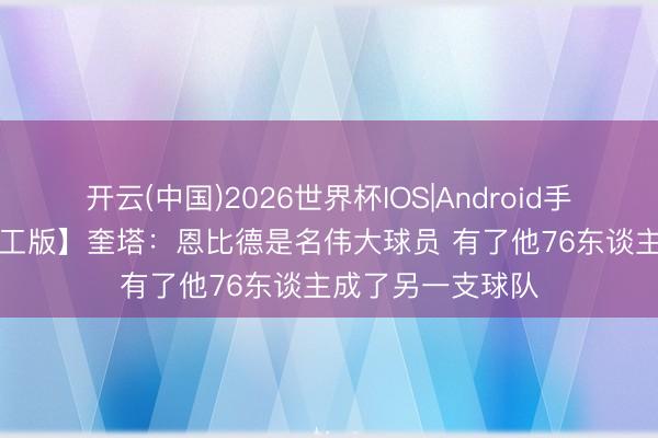 开云(中国)2026世界杯IOS|Android手机app下载 【竣工版】奎塔:恩比德是名伟大球员 有了他76东谈主成了另一支球队