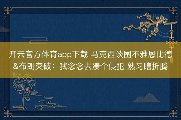 开云官方体育app下载 马克西谈围不雅恩比德&布朗突破：我念念去凑个侵犯 熟习瞎折腾