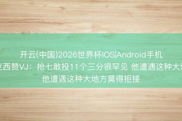 开云(中国)2026世界杯IOS|Android手机app下载 马克西赞VJ：抢七敢投11个三分很罕见 他遭遇这种大地方莫得拒接