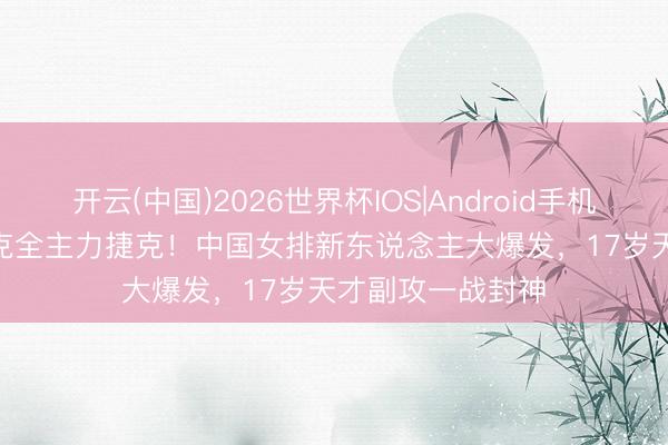 开云(中国)2026世界杯IOS|Android手机app下载 4-1力克全主力捷克！中国女排新东说念主大爆发，17岁天才副攻一战封神