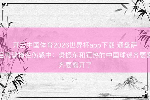 开云中国体育2026世界杯app下载 通盘萨尔布吕肯遮掩在伤感中：樊振东和狂热的中国球迷齐要离开了