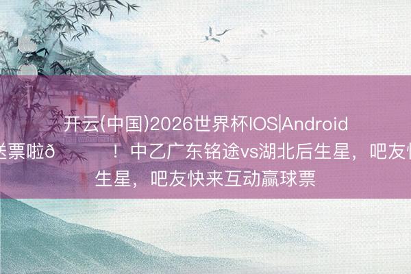 开云(中国)2026世界杯IOS|Android手机app下载 送票啦🎁！中乙广东铭途vs湖北后生星，吧友快来互动赢球票