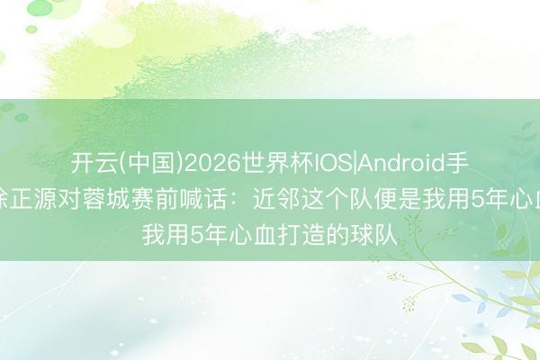 开云(中国)2026世界杯IOS|Android手机app下载 徐正源对蓉城赛前喊话：近邻这个队便是我用5年心血打造的球队