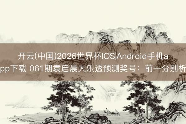 开云(中国)2026世界杯IOS|Android手机app下载 061期袁启晨大乐透预测奖号：前一分别析
