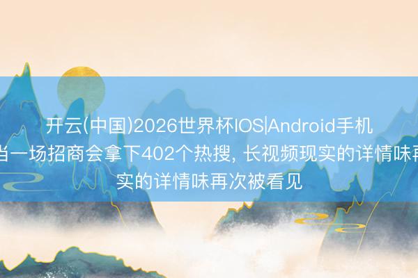 开云(中国)2026世界杯IOS|Android手机app下载 当一场招商会拿下402个热搜, 长视频现实的详情味再次被看见