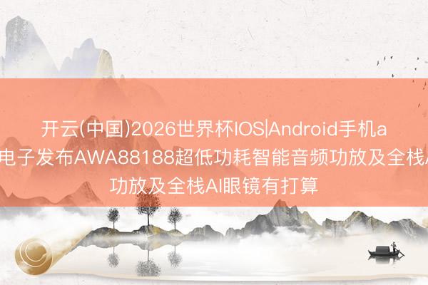 开云(中国)2026世界杯IOS|Android手机app下载 艾为电子发布AWA88188超低功耗智能音频功放及全栈AI眼镜有打算