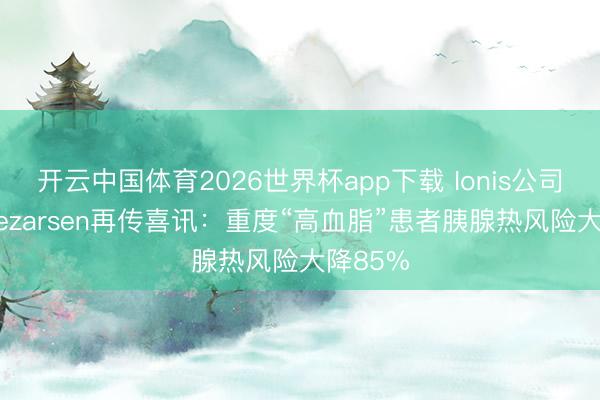 开云中国体育2026世界杯app下载 Ionis公司新药Olezarsen再传喜讯：重度“高血脂”患者胰腺热风险大降85%