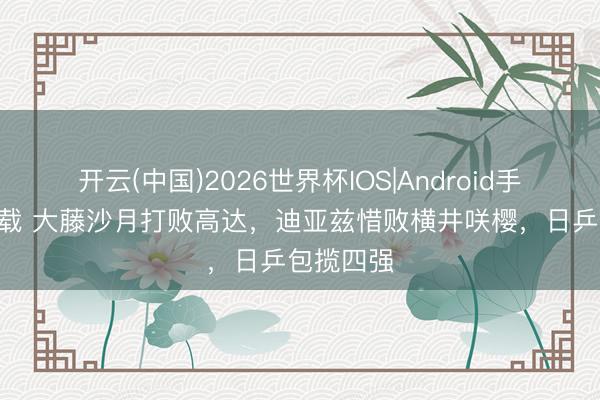 开云(中国)2026世界杯IOS|Android手机app下载 大藤沙月打败高达，迪亚兹惜败横井咲樱，日乒包揽四强