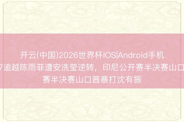 开云(中国)2026世界杯IOS|Android手机app下载 17-7逾越陈雨菲遭安洗莹逆转，印尼公开赛半决赛山口茜暴打沈有振