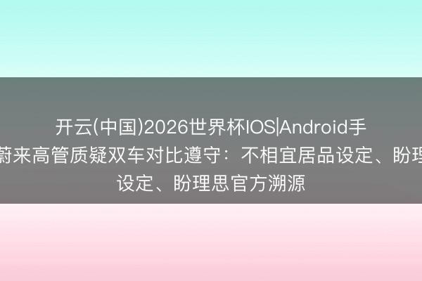 开云(中国)2026世界杯IOS|Android手机app下载 蔚来高管质疑双车对比遵守：不相宜居品设定、盼理思官方溯源