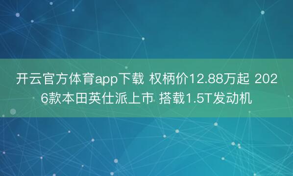 开云官方体育app下载 权柄价12.88万起 2026款本田英仕派上市 搭载1.5T发动机