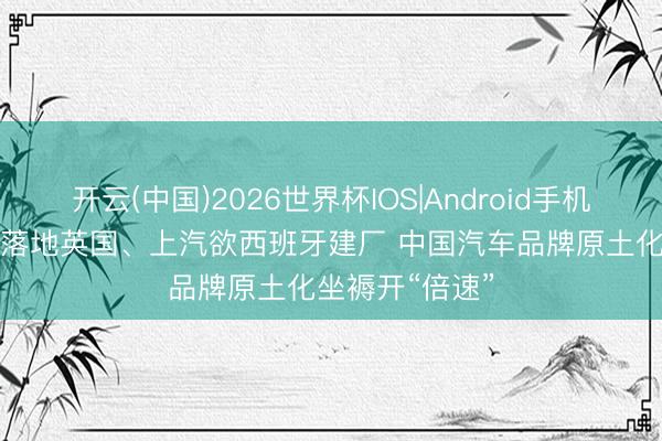 开云(中国)2026世界杯IOS|Android手机app下载 奇瑞落地英国、上汽欲西班牙建厂 中国汽车品牌原土化坐褥开“倍速”
