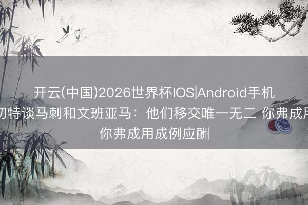 开云(中国)2026世界杯IOS|Android手机app下载 切特谈马刺和文班亚马：他们移交唯一无二 你弗成用成例应酬