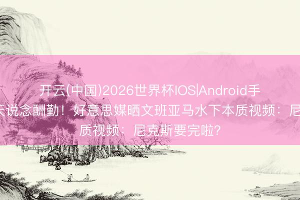 开云(中国)2026世界杯IOS|Android手机app下载 天说念酬勤！好意思媒晒文班亚马水下本质视频：尼克斯要完啦？