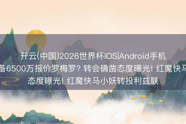开云(中国)2026世界杯IOS|Android手机app下载 曼联准备6500万报价罗梅罗? 转会确凿态度曝光! 红魔快马小妖转投利兹联