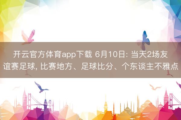 开云官方体育app下载 6月10日: 当天2场友谊赛足球, 比赛地方、足球比分、个东谈主不雅点