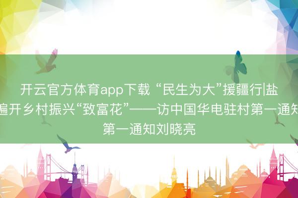 开云官方体育app下载 “民生为大”援疆行|盐碱荒滩遍开乡村振兴“致富花”——访中国华电驻村第一通知刘晓亮