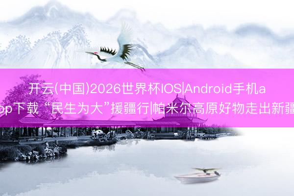 开云(中国)2026世界杯IOS|Android手机app下载 “民生为大”援疆行|帕米尔高原好物走出新疆