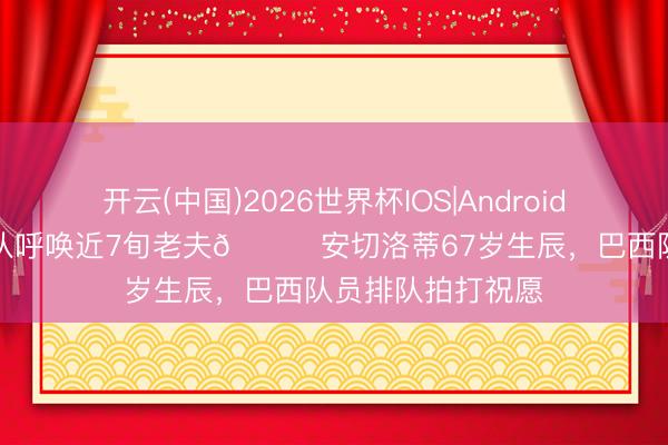 开云(中国)2026世界杯IOS|Android手机app下载 全队呼唤近7旬老夫😂安切洛蒂67岁生辰，巴西队员排队拍打祝愿