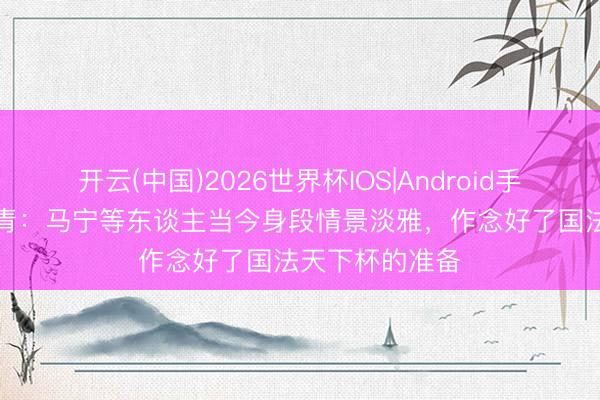 开云(中国)2026世界杯IOS|Android手机app下载 北青：马宁等东谈主当今身段情景淡雅，作念好了国法天下杯的准备