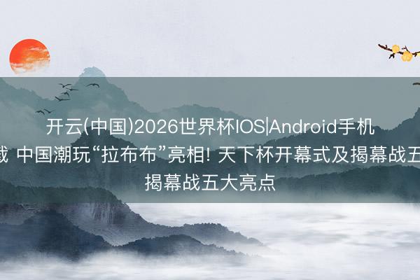 开云(中国)2026世界杯IOS|Android手机app下载 中国潮玩“拉布布”亮相! 天下杯开幕式及揭幕战五大亮点