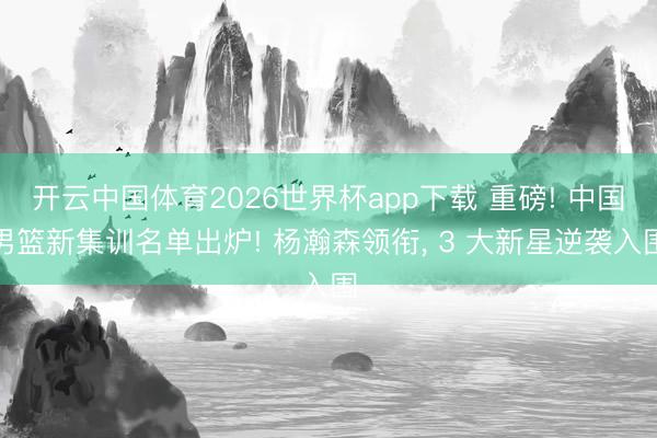 开云中国体育2026世界杯app下载 重磅! 中国男篮新集训名单出炉! 杨瀚森领衔， 3 大新星逆袭入围