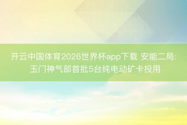 开云中国体育2026世界杯app下载 安能二局: 玉门神气部首批5台纯电动矿卡投用
