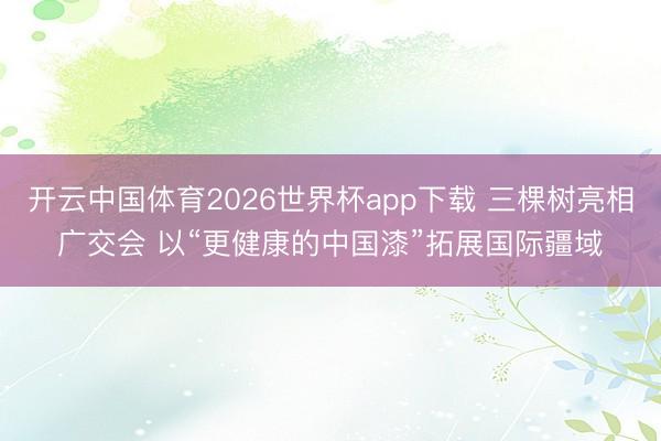 开云中国体育2026世界杯app下载 三棵树亮相广交会 以“更健康的中国漆”拓展国际疆域