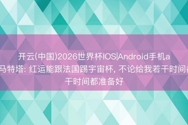 开云(中国)2026世界杯IOS|Android手机app下载 马特塔: 红运能跟法国踢宇宙杯， 不论给我若干时间都准备好
