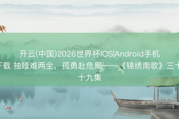 开云(中国)2026世界杯IOS|Android手机app下载 抽噎难两全，孤勇赴危局——《锦绣南歌》三十九集