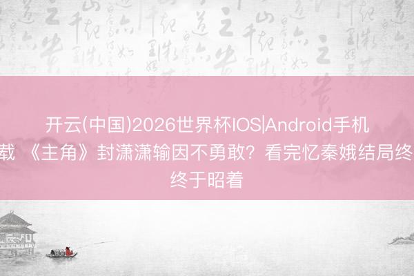 开云(中国)2026世界杯IOS|Android手机app下载 《主角》封潇潇输因不勇敢?看完忆秦娥结局终于昭着