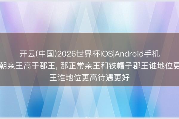 开云(中国)2026世界杯IOS|Android手机app下载 清朝亲王高于郡王， 那正常亲王和铁帽子郡王谁地位更高待遇更好