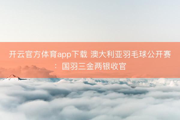 开云官方体育app下载 澳大利亚羽毛球公开赛:国羽三金两银收官