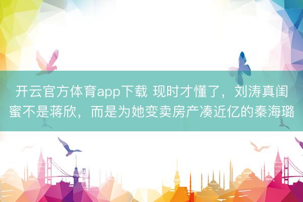 开云官方体育app下载 现时才懂了,刘涛真闺蜜不是蒋欣,而是为她变卖房产凑近亿的秦海璐